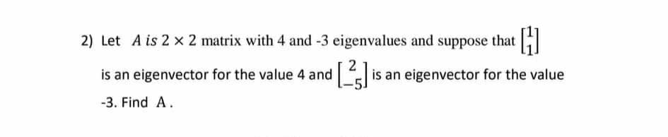 2) Let A is 2 x 2 matrix with 4 and -3 eigenvalues and suppose that
is an eigenvector for the value 4 and
is an eigenvector for the value
-3. Find A.
