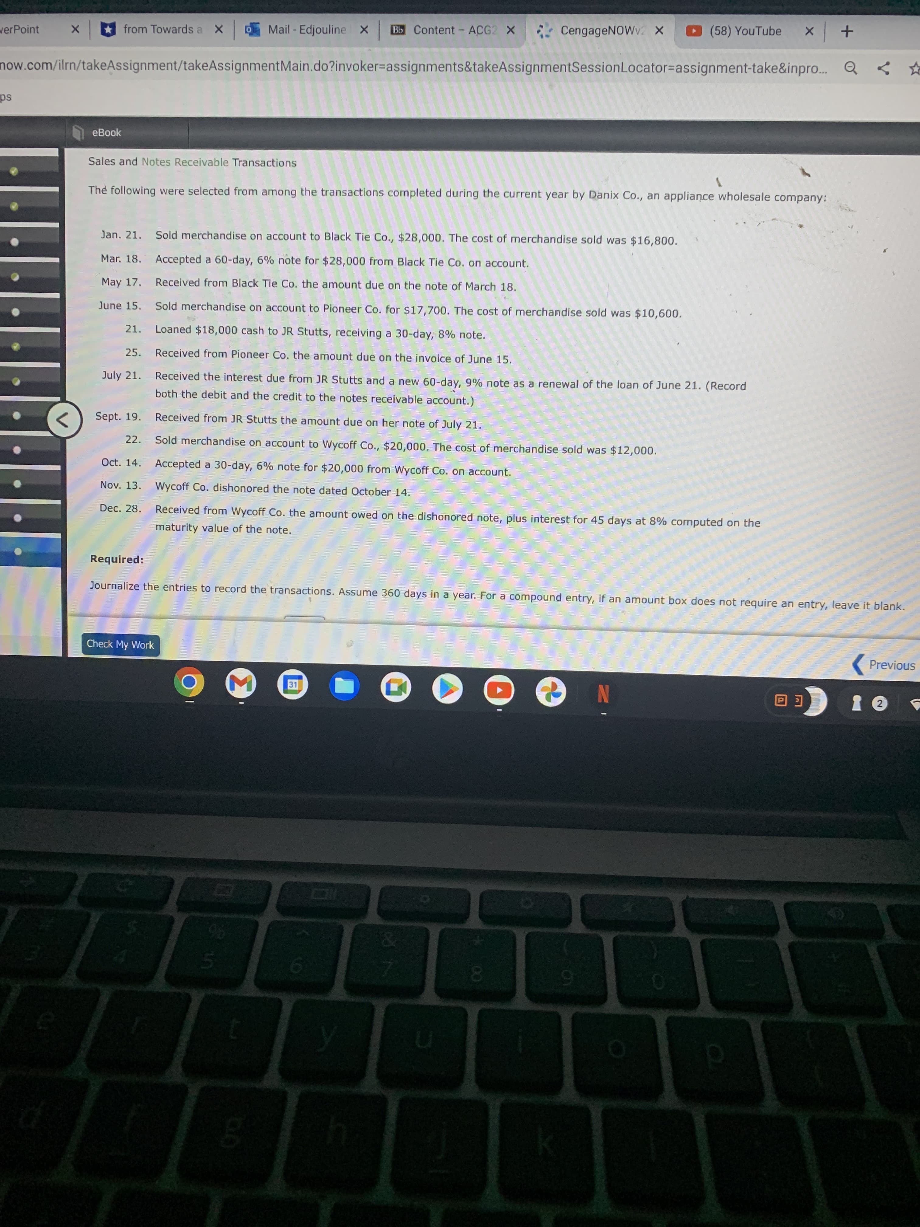 from Towards a X
Mail-Edjouline X
Bb Content - ACG2 X
CengageNOWv2 X
(58) YouTube
werPoint
now.com/ilrn/takeAssignment/takeAssignmentMain.do?invoker%3Dassignments&takeAssignmentSessionLocator%3Dassignment-take&inpro...
eBook
Sales and Notes Receivable Transactions
The following were selected from among the transactions completed during the current year by Danix Co., an appliance wholesale company:
Jan. 21. Sold merchandise on account to Black Tie Co., $28,000. The cost of merchandise sold was $16,800.
Mar. 18. Accepted a 60-day, 6% note for $28,000 from Black Tie Co. on account.
May 17. Received from Black Tie Co. the amount due on the note of March 18.
June 15. Sold merchandise on account to Pioneer Co. for $17,700. The cost of merchandise sold was $10,600.
21. Loaned $18,000 cash to JR Stutts, receiving a 30-day, 8% note.
25. Received from Pioneer Co. the amount due on the invoice of June 15.
July 21.
Received the interest due from JR Stutts and
new 60-day, 9% note as a renewal of the loan of June 21. (Record
both the debit and the credit to the notes receivable account.)
Sept. 19. Received from JR Stutts the amount due on her note of July 21.
<>
22. Sold merchandise on account to Wycoff Co., $20,000. The cost of merchandise sold was $12,000.
Oct. 14. Accepted a 30-day, 6% note for $20,000 from Wycoff Co. on account.
Nov. 13. Wycoff Co. dishonored the note dated October 14.
Dec. 28. Received from Wycoff Co. the amount owed on the dishonored note, plus interest for 45 days at 8% computed on the
maturity value of the note.
Required:
Journalize the entries to record the transactions. Assume 360 days in a year. For a compound entry, if an amount box does not require an entry, leave it blank.
Check My Work
( Previous
N
00
