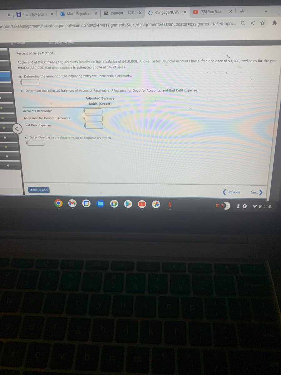 O Mail - Edjouline X
E Content - ACG2 X
* CengageNOW. X
O (58) YouTube
* from Towards a X
m/ilm/takeAssignment/takeAssignmentMain.do?invoker=assignments&takeAssignmentSessionLocator=assignment-take&inpro. Q < ☆
STIOW Me TOW
Percent of Sales Method
At the end of the current year, Accounts Receivable has a balance of $410,000; Allowance for Doubtful Accounts has a credit balance of $3,500; and sales for the year
total $1,850,000. Bad debt expense is estimated at 3/4 of 1% of sales.
a. Determine the amount of the adjusting entry for uncollectible accounts.
b. Determine the adjusted balances of Accounts Receivable, Allowance for Doubtful Accounts, and Bad Debt Expense.
Adjusted Balance
Debit (Credit)
Accounts Receivable
Allowance for Doubtful Accounts
Bad Debt Expense
c. Determine the net realizable value of accounts receivable.
Check My Work
Previous
Next
V O 11:51
