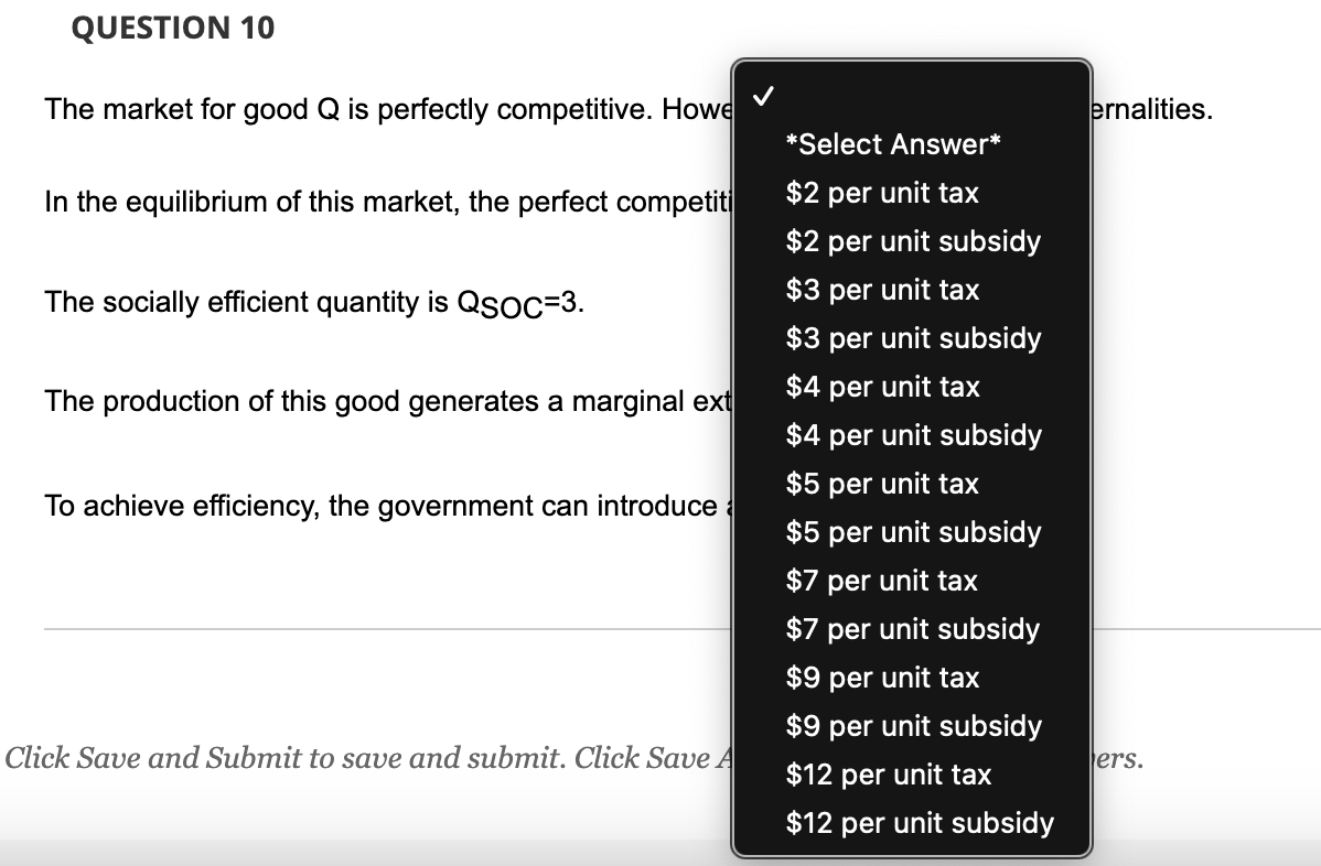QUESTION 10
The market for good Q is perfectly competitive. Howe
In the equilibrium of this market, the perfect competiti
The socially efficient quantity is QSOC=3.
The production of this good generates a marginal ext
To achieve efficiency, the government can introduce
Click Save and Submit to save and submit. Click Save A
*Select Answer*
$2 per unit tax
$2 per unit subsidy
$3 per unit tax
$3 per unit subsidy
$4 per unit tax
$4 per unit subsidy
$5 per unit tax
$5 per unit subsidy
$7 per unit tax
$7 per unit subsidy
$9 per unit tax
$9 per unit subsidy
$12 per unit tax
$12 per unit subsidy
ernalities.
ers.