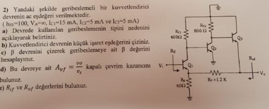 2) Yandaki şekilde geribeslemeli bir kuvvetlendirici
devrenin ac eşdeğeri verilmektedir.
(heE=100, VA=00, Ic=15 mA, I-5 mA ve le=5 mA)
a) Devrede kullanılan geribeslemenin tipini nedenini
açıklayarak belirtiniz.
b) Kuvvetlendirici devrenin küçük işaret eşdeğerini çiziniz.
c) B devresini çizerek geribeslemeye ait B degerini
hesaplayınız.
d) Bu devreye ait Apr
bulunuz.
c) Ry ve Rof değerlerini bulunuz.
Ha
800 n
Rea
4000
Ru
to
Ret
vo
kapalı çevrim kazancını
Ry
R=1.2 K
