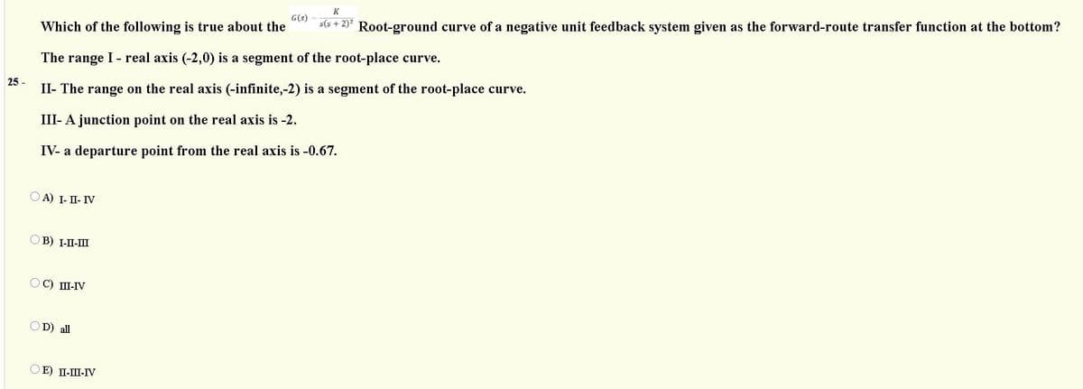 G(s)
s(s + 2)* Root-ground curve of a negative unit feedback system given as the forward-route transfer function at the bottom?
K
Which of the following is true about the
The range I - real axis (-2,0) is a segment of the root-place curve.
25 -
II- The range on the real axis (-infinite,-2) is a segment of the root-place curve.
III- A junction point on the real axis is -2.
IV- a
departure point from the real axis is -0.67.
А) I- П- ГV
В) 1-П-Ш
OC) II-IV
OD) all
E) II-III-IV
