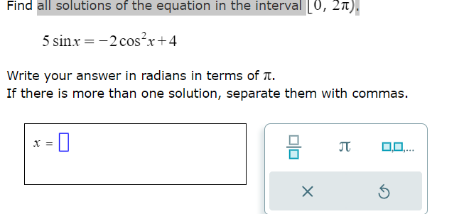 Find all solutions of the equation in the interval [0, 2π).
5 sin.x = -2 cos²x+4
Write your answer in radians in terms of .
If there is more than one solution, separate them with commas.
-0
X =
X
П
0,0,...
Ś