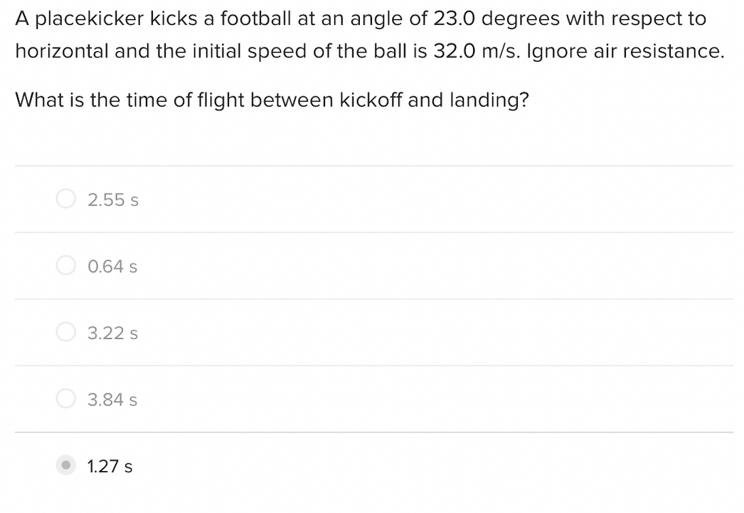 A placekicker kicks a football at an angle of 23.0 degrees with respect to
horizontal and the initial speed of the ball is 32.0 m/s. Ignore air resistance.
What is the time of flight between kickoff and landing?
2.55 s
0.64 s
3.22 s
3.84 s
1.27 s