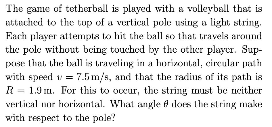 The game of tetherball is played with a volleyball that is
attached to the top of a vertical pole using a light string.
Each player attempts to hit the ball so that travels around
the pole without being touched by the other player. Sup-
pose that the ball is traveling in a horizontal, circular path
with speed v = 7.5 m/s, and that the radius of its path is
R 1.9 m. For this to occur, the string must be neither
vertical nor horizontal. What angle does the string make
with respect to the pole?