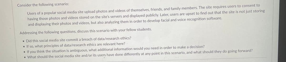 Consider the following scenario:
Users of a popular social media site upload photos and videos of themselves, friends, and family members. The site requires users to consent to
having those photos and videos stored on the site's servers and displayed publicly. Later, users are upset to find out that the site is not just storing
and displaying their photos and videos, but also analyzing them in order to develop facial and voice recognition software.
Addressing the following questions, discuss this scenario with your fellow students.
Did this social media site commit a breach of data/research ethics?
■ If so, what principles of data/research ethics are relevant here?
■ If you think the situation is ambiguous, what additional information would you need in order to make a decision?
▪ What should the social media site and/or its users have done differently at any point in this scenario, and what should they do going forward?