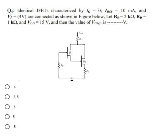 Qs: Identical JFETS characterized by ic 0; Inss 10 mA, and
Vp (4V) are connected as shown in Figure below, Let Rs-2 k2, Rp =
I k2, and Von= 15 V, and then the value of Vesoi is - --V.
%3D
Ro
Ro
