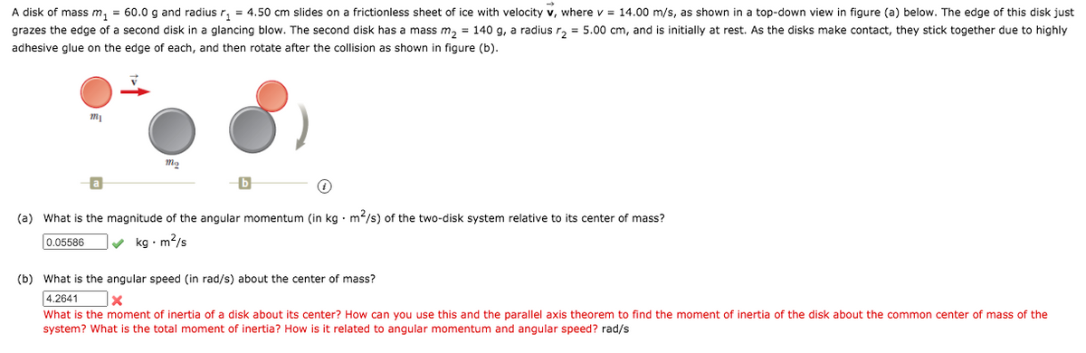 A disk of mass m, = 60.0 g and radius r, = 4.50 cm slides on a frictionless sheet of ice with velocity v, where v = 14.00 m/s, as shown in a top-down view in figure (a) below. The edge of this disk just
grazes the edge of a second disk in a glancing blow. The second disk has a mass m, = 140 g, a radius r, = 5.00 cm, and is initially at rest. As the disks make contact, they stick together due to highly
adhesive glue on the edge of each, and then rotate after the collision as shown in figure (b).
(a) What is the magnitude of the angular momentum (in kg • m/s) of the two-disk system relative to its center of mass?
0.05586
v kg · m?/s
(b) What is the angular speed (in rad/s) about the center of mass?
4.2641
What is the moment of inertia of a disk about its center? How can you use this and the parallel axis theorem to find the moment of inertia of the disk about the common center of mass of the
system? What is the total moment of inertia? How is it related to angular momentum and angular speed? rad/s
