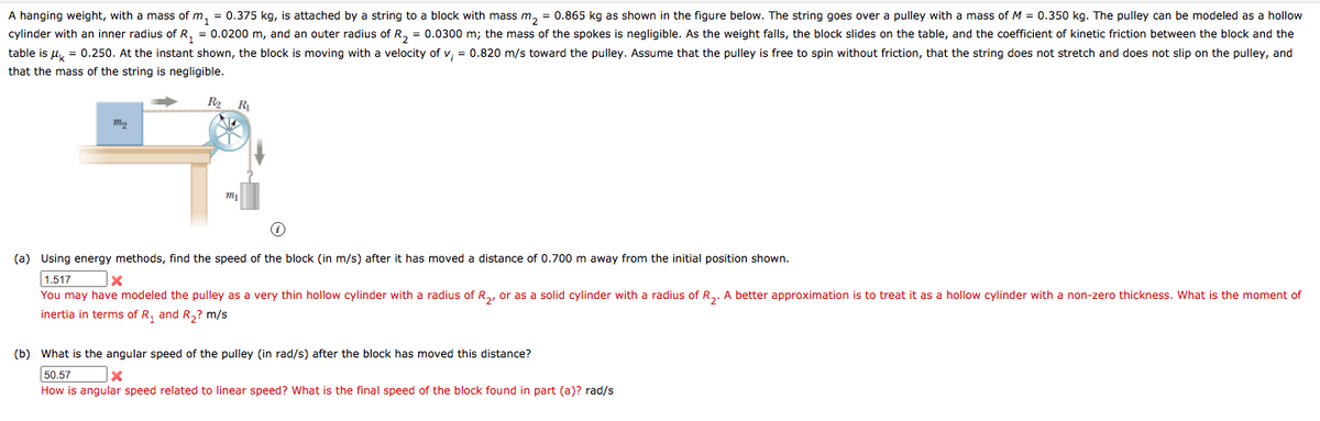 A hanging weight, with a mass of m, = 0.375 kg, is attached by a string to a block with mass m, = 0.865 kg as shown in the figure below. The string goes over a pulley with a mass of M = 0.350 kg. The pulley can be modeled as a hollow
cylinder with an inner radius of R, = 0.0200 m, and an outer radius of R, = 0.0300 m; the mass of the spokes is negligible. As the weight falls, the block slides on the table, and the coefficient of kinetic friction between the block and the
table is u, = 0.250. At the instant shown, the block is moving with a velocity of v, = 0.820 m/s toward the pulley. Assume that the pulley is free
spin without friction, that the string does not stretch and does not slip on the pulley, and
that the mass of the string is negligible.
(a) Using energy methods, find the speed of the block (in m/s) after it has moved a distance of 0.700 m away from the initial position shown.
1.517
You may have modeled the pulley as a very thin hollow cylinder with a radius of Ra, or as a solid cylinder with a radius of R,. A better approximation is to treat it as a hollow cylinder with a non-zero thickness. What is the moment of
inertia in terms of R, and R,? m/s
(b) What is the angular speed of the pulley (in rad/s) after the block has moved this distance?
50.57
How is angular speed related to linear speed? What is the final speed of the block found in part (a)? rad/s
