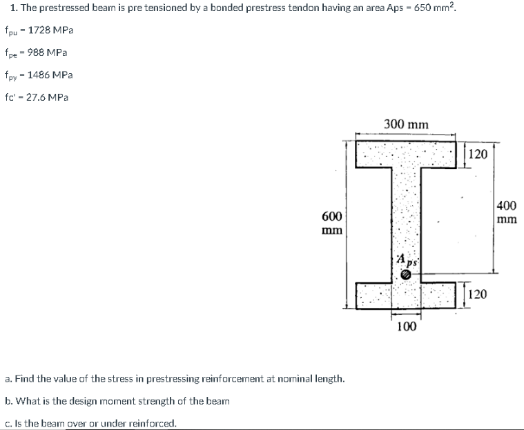 1. The prestressed beam is pre tensioned by a bonded prestress tendon having an area Aps - 650 mm?.
fpu = 1728 MPa
fpe - 988 MPa
fpy - 1486 MPa
fc' = 27.6 MPa
300 mm
|120
400
mm
600
mm
Aps
120
100
a. Find the value of the stress in prestressing reinforcement at nominal length.
b. What is the design moment strength of the beam
c. Is the beam over or under reinforced.
