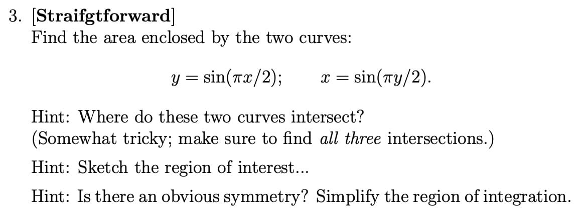 3. [Straifgtforward]
Find the area enclosed by the two curves:
y = sin(x/2);
Hint: Where do these two curves intersect?
(Somewhat tricky; make sure to find all three intersections.)
Hint: Sketch the region of interest...
Hint: Is there an obvious symmetry? Simplify the region of integration.
X = sin(Ty/2).