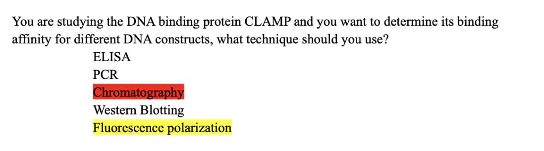 You are studying the DNA binding protein CLAMP and you want to determine its binding
affinity for different DNA constructs, what technique should you use?
ELISA
PCR
Chromatography
Western Blotting
Fluorescence polarization