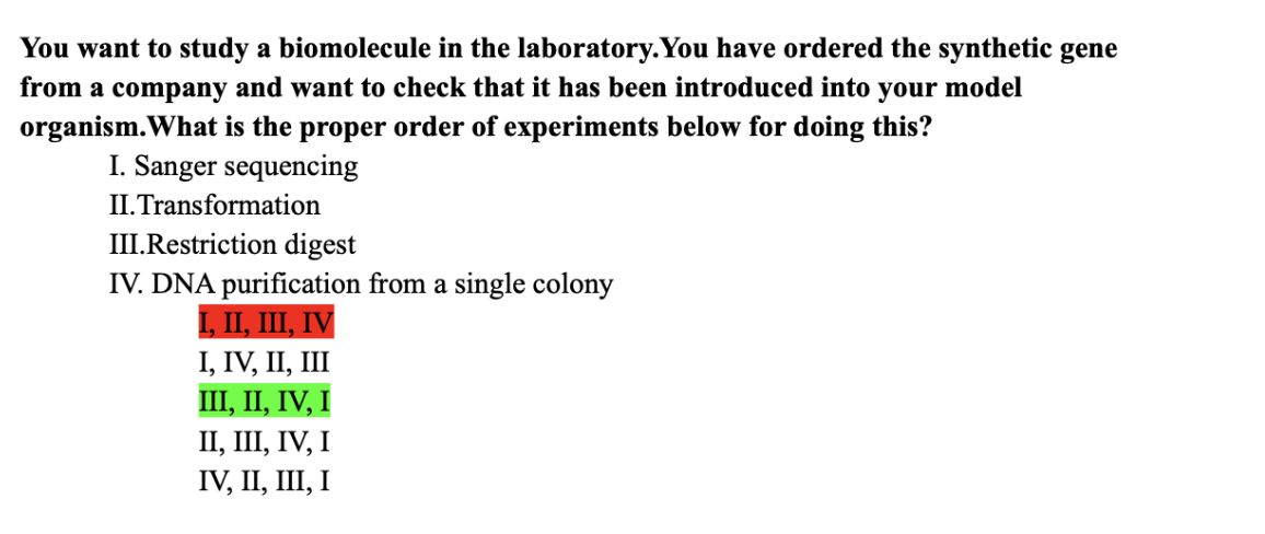 You want to study a biomolecule in the laboratory. You have ordered the synthetic gene
from a company and want to check that it has been introduced into your model
organism. What is the proper order of experiments below for doing this?
I. Sanger sequencing
II. Transformation
III. Restriction digest
IV. DNA purification from a single colony
I, II, III, IV
I, IV, II, III
III, II, IV, I
II, III, IV, I
IV, II, III, I