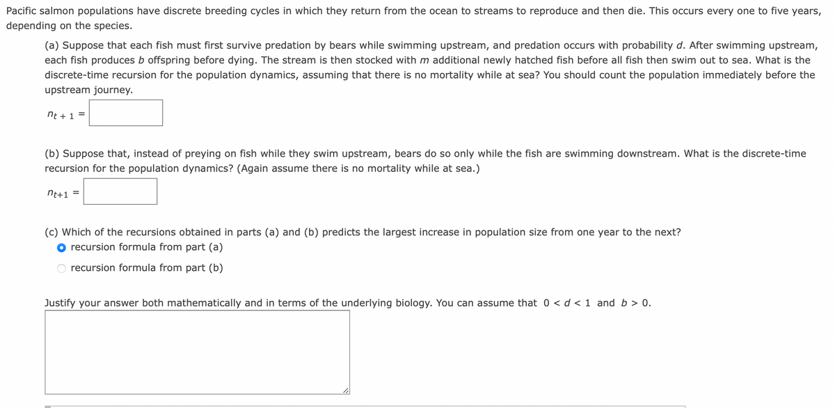 Pacific salmon populations have discrete breeding cycles in which they return from the ocean to streams to reproduce and then die. This occurs every one to five years,
depending on the species.
(a) Suppose that each fish must first survive predation by bears while swimming upstream, and predation occurs with probability d. After swimming upstream,
each fish produces b offspring before dying. The stream is then stocked with m additional newly hatched fish before all fish then swim out to sea. What is the
discrete-time recursion for the population dynamics, assuming that there is no mortality while at sea? You should count the population immediately before the
upstream journey.
nt + 1 =
(b) Suppose that, instead of preying on fish while they swim upstream, bears do so only while the fish are swimming downstream. What is the discrete-time
recursion for the population dynamics? (Again assume there is no mortality while at sea.)
nt+1
(c) Which of the recursions obtained in parts (a) and (b) predicts the largest increase in population size from one year to the next?
recursion formula from part (a)
recursion formula from part (b)
Justify your answer both mathematically and in terms of the underlying biology. You can assume that 0 < d < 1 and b > 0.
