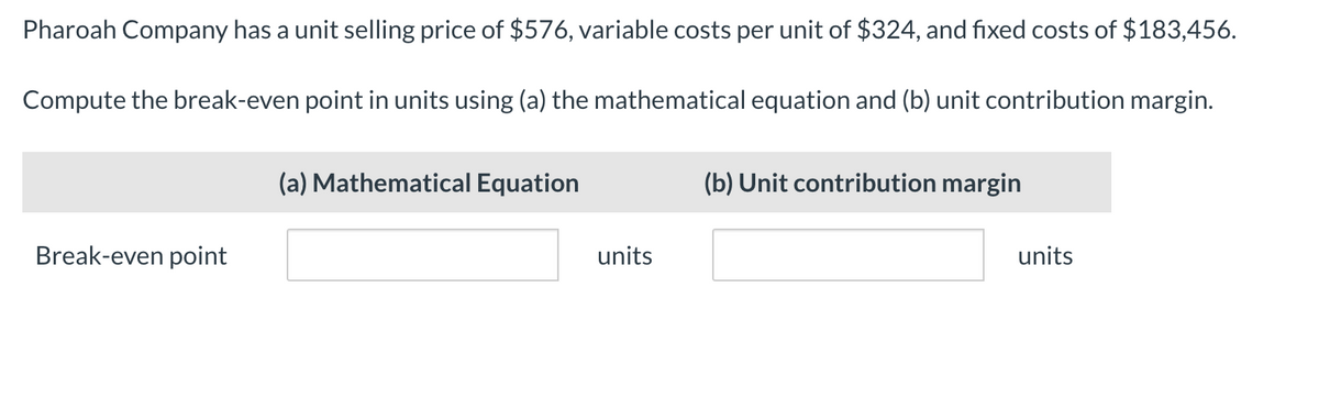 Pharoah Company has a unit selling price of $576, variable costs per unit of $324, and fixed costs of $183,456.
Compute the break-even point in units using (a) the mathematical equation and (b) unit contribution margin.
Break-even point
(a) Mathematical Equation
(b) Unit contribution margin
units
units
