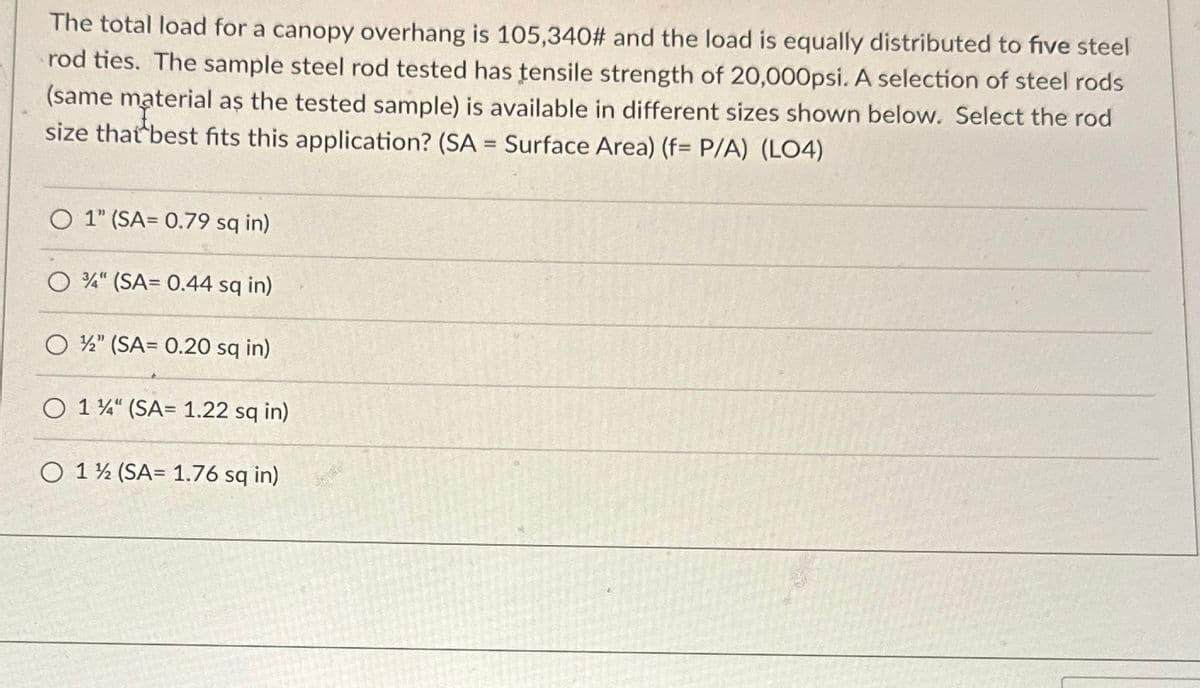 The total load for a canopy overhang is 105,340# and the load is equally distributed to five steel
rod ties. The sample steel rod tested has tensile strength of 20,000psi. A selection of steel rods
(same material as the tested sample) is available in different sizes shown below. Select the rod
size that best fits this application? (SA = Surface Area) (f= P/A) (LO4)
O 1" (SA= 0.79 sq in)
3/4" (SA=0.44 sq in)
O½" (SA= 0.20 sq in)
O 1¼" (SA= 1.22 sq in)
O 1½ (SA= 1.76 sq in)