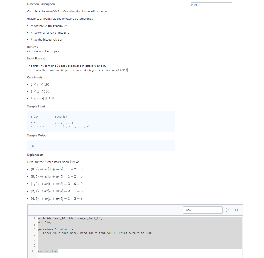 Function Description
Complete the divisibleSumPairs function in the editor below.
divisibleSumPairs has the following parameter(s):
int n: the length of array ar
• intar[n]: an array of integers
• int k: the integer divisor
Returns
-int: the number of pairs
Input Format
The first line contains 2 space-separated integers, 7 and k.
The second line contains space-separated integers, each a value of arr[i].
Constraints
• 2 ≤ n ≤ 100
.
• 1 ≤ k ≤ 100
1 ≤ ar[i] ≤ 100
Sample Input
STDIN
.
63
132612
Sample Output
5
Function
Explanation
Here are the 5 valid pairs when k = 3:
(0,2)→ar[0] + ar[2] = 1+2=3
(0,5) → ar[0] + ar[5] =1+2=3
(1,3) → ar[1] + ar[3] =3+6=9
(2,4)→ar[2] + ar[4] =2+1=3
(4,5) →ar[4] + ar[5] = 1+2=3
n-6, k 3
ar [1, 3, 2, 6, 1, 2]
M7890
1 with Ada.Text 10, Ada. Integer_Text_10;
use Ada;
4 procedure Solution is
--Enter your code here. Read input from STDIN. Print output to STDOUT
10 end Solution
More
Ada
X10