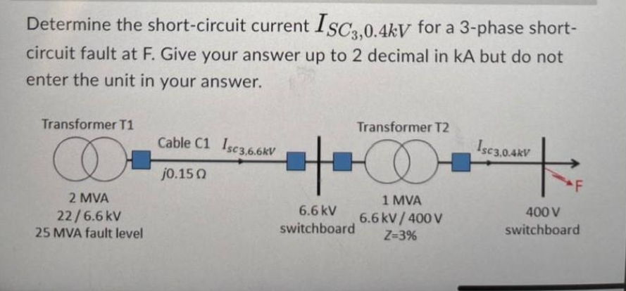 Determine the short-circuit current ISC3,0.4kV for a 3-phase short-
circuit fault at F. Give your answer up to 2 decimal in kA but do not
enter the unit in your answer.
Transformer T1
Transformer T2
Cable C1 Isc3,6.6kV
Isc3.0.4kV
O
+
j0.150
F
1 MVA
2 MVA
22/6.6kV
25 MVA fault level
6.6 kV/400V
Z=3%
6.6 kV
switchboard
400 V
switchboard