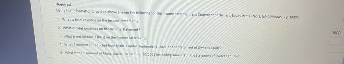 Required
Using the information provided above answer the following for the Income Statement and Statement of Owner's Equity items - NO S, NO COMMAS. Eg. 10000.
1. What is total revenue on the Income Statement?
3500
2. What is total expenses on the Income Statement?
3. What is net income / (loss) on the Income Statement?
4. What $ amount is deducted from Mans, Capital, September 1, 2021 on the Statement of Owner's Equity?
5. What is the S amount of Mans, Capital, September 30, 2021 (ie. Ending amount) on the Statement of Owner's Equity?
