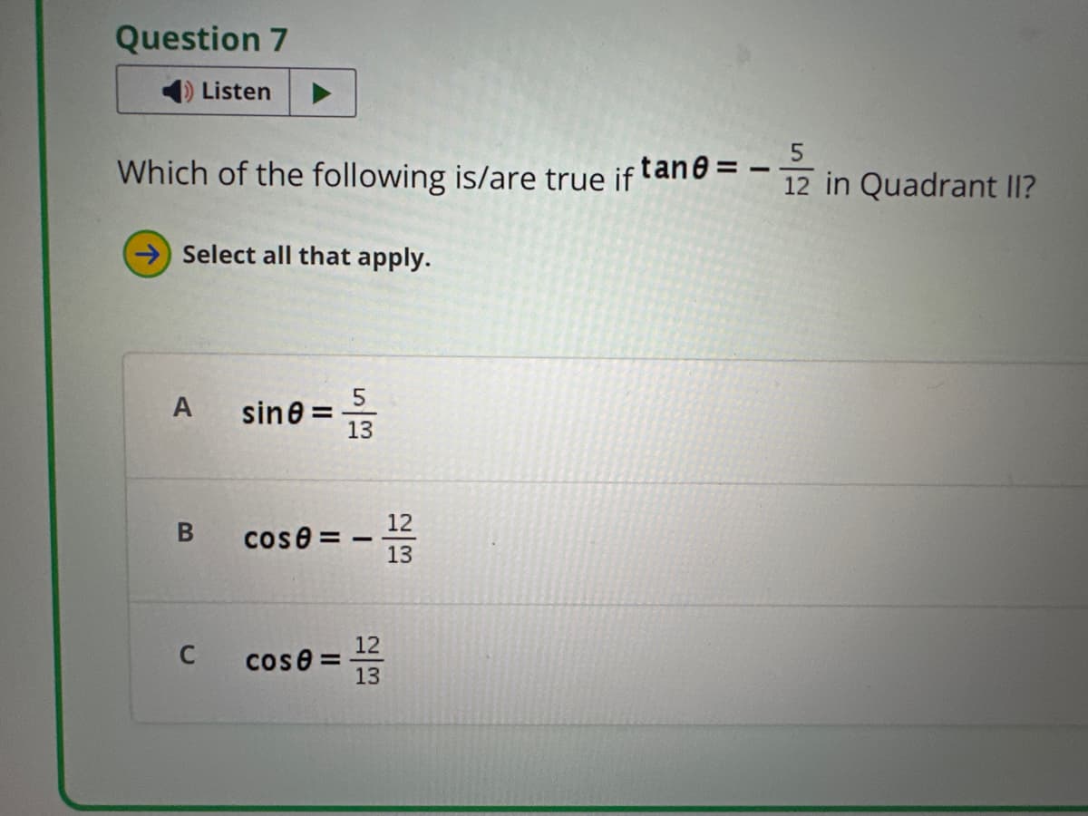 Question 7
Listen
12 in Quadrant II?
==
Which of the following is/are true if tane =
Select all that apply.
5
5
sine=
13
12
B
cose=
13
C
cose=
22
12
13