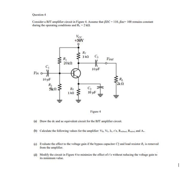 Question 4
Consider a BJT amplifier cireuit in Figure 4. Assume that BDC = 110, Bac- 100 remains constant
during the operating conditions and Ri =2 k2.
Vec
+30V
Rc
3 kn C,
Vout
R
20k
10uF
Vin o
10 uF
R
2kn
R:
Skn
RE
1 ka
10 uF
Figure 4
(a) Draw the de and ac equivalent cireuit for the BJT amplifier circuit.
(b) Calculate the following values for the amplifier: Va, Vr, Ir, r'e, Riche Ruun, and A.
(e) Evaluate the effect to the voltage gain if the bypass capacitor C2 and load resistor R, is removed
from the amplifier.
(d) Modify the circuit in Figure 4 to minimize the effect of r'e without reducing the voltage gain to
its minimum value.
