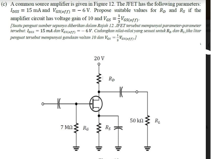 (c) A common source amplifier is given in Figure 12. The JFET has the following parameters:
Ipss = 15 mA and Vcs(ofn = - 6 V. Propose suitable values for Rp and Rs if the
amplifier circuit has voltage gain of 10 and VGs =Ves(ofn:
[Suatu penguat sumber sepunya diberikan dalam Rajah 12. JFET tersebut mempunyai parameter-parameter
tersebut: Ipss = 15 mA dan Vestotn = - 6V. Cadamgkan nilai-nilai yang sesuai untuk R, dan Rs jika litar
penguat tersebut mempunyai gandaan voltan 10 dan Ves =Ves(os)-]
20 V
Rp
50 kN
RL
7 MO
RG
Rs
