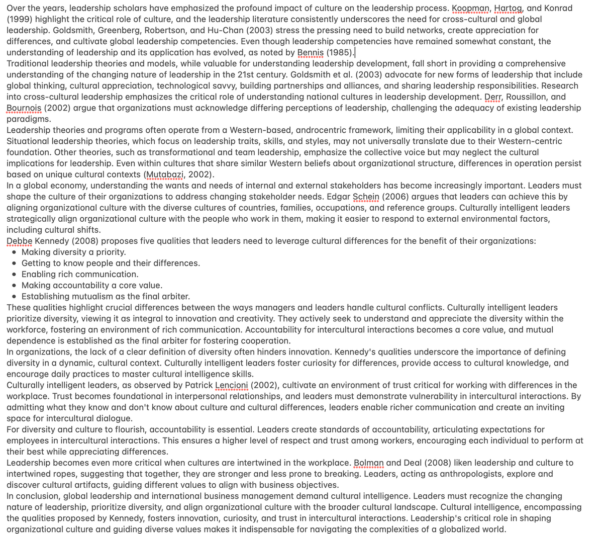 Over the years, leadership scholars have emphasized the profound impact of culture on the leadership process. Koopman, Hartog, and Konrad
(1999) highlight the critical role of culture, and the leadership literature consistently underscores the need for cross-cultural and global
leadership. Goldsmith, Greenberg, Robertson, and Hu-Chan (2003) stress the pressing need to build networks, create appreciation for
differences, and cultivate global leadership competencies. Even though leadership competencies have remained somewhat constant, the
understanding of leadership and its application has evolved, as noted by Bennis (1985).
Traditional leadership theories and models, while valuable for understanding leadership development, fall short in providing a comprehensive
understanding of the changing nature of leadership in the 21st century. Goldsmith et al. (2003) advocate for new forms of leadership that include
global thinking, cultural appreciation, technological savvy, building partnerships and alliances, and sharing leadership responsibilities. Research
into cross-cultural leadership emphasizes the critical role of understanding national cultures in leadership development. Derr, Roussillon, and
Bournois (2002) argue that organizations must acknowledge differing perceptions of leadership, challenging the adequacy of existing leadership
paradigms.
Leadership theories and programs often operate from a Western-based, androcentric framework, limiting their applicability in a global context.
Situational leadership theories, which focus on leadership traits, skills, and styles, may not universally translate due to their Western-centric
foundation. Other theories, such as transformational and team leadership, emphasize the collective voice but may neglect the cultural
implications for leadership. Even within cultures that share similar Western beliefs about organizational structure, differences in operation persist
based on unique cultural contexts (Mutabazi, 2002).
In a global economy, understanding the wants and needs of internal and external stakeholders has become increasingly important. Leaders must
shape the culture of their organizations to address changing stakeholder needs. Edgar Schein (2006) argues that leaders can achieve this by
aligning organizational culture with the diverse cultures of countries, families, occupations, and reference groups. Culturally intelligent leaders
strategically align organizational culture with the people who work in them, making it easier to respond to external environmental factors,
including cultural shifts.
Debbe Kennedy (2008) proposes five qualities that leaders need to leverage cultural differences for the benefit of their organizations:
● Making diversity a priority.
• Getting to know people and their differences.
● Enabling rich communication.
• Making accountability a core value.
• Establishing mutualism as the final arbiter.
These qualities highlight crucial differences between the ways managers and leaders handle cultural conflicts. Culturally intelligent leaders
prioritize diversity, viewing it as integral to innovation and creativity. They actively seek to understand and appreciate the diversity within the
workforce, fostering an environment of rich communication. Accountability for intercultural interactions becomes a core value, and mutual
dependence is established as the final arbiter for fostering cooperation.
In organizations, the lack of a clear definition of diversity often hinders innovation. Kennedy's qualities underscore the importance of defining
diversity in a dynamic, cultural context. Culturally intelligent leaders foster curiosity for differences, provide access to cultural knowledge, and
encourage daily practices to master cultural intelligence skills.
Culturally intelligent leaders, as observed by Patrick Lencioni (2002), cultivate an environment of trust critical for working with differences in the
workplace. Trust becomes foundational in interpersonal relationships, and leaders must demonstrate vulnerability in intercultural interactions. By
admitting what they know and don't know about culture and cultural differences, leaders enable richer communication and create an inviting
space for intercultural dialogue.
For diversity and culture to flourish, accountability is essential. Leaders create standards of accountability, articulating expectations for
employees in intercultural interactions. This ensures a higher level of respect and trust among workers, encouraging each individual to perform at
their best while appreciating differences.
Leadership becomes even more critical when cultures are intertwined in the workplace. Bolman and Deal (2008) liken leadership and culture to
intertwined ropes, suggesting that together, they are stronger and less prone to breaking. Leaders, acting as anthropologists, explore and
discover cultural artifacts, guiding different values to align with business objectives.
In conclusion, global leadership and international business management demand cultural intelligence. Leaders must recognize the changing
nature of leadership, prioritize diversity, and align organizational culture with the broader cultural landscape. Cultural intelligence, encompassing
the qualities proposed by Kennedy, fosters innovation, curiosity, and trust in intercultural interactions. Leadership's critical role in shaping
organizational culture and guiding diverse values makes it indispensable for navigating the complexities of a globalized world.