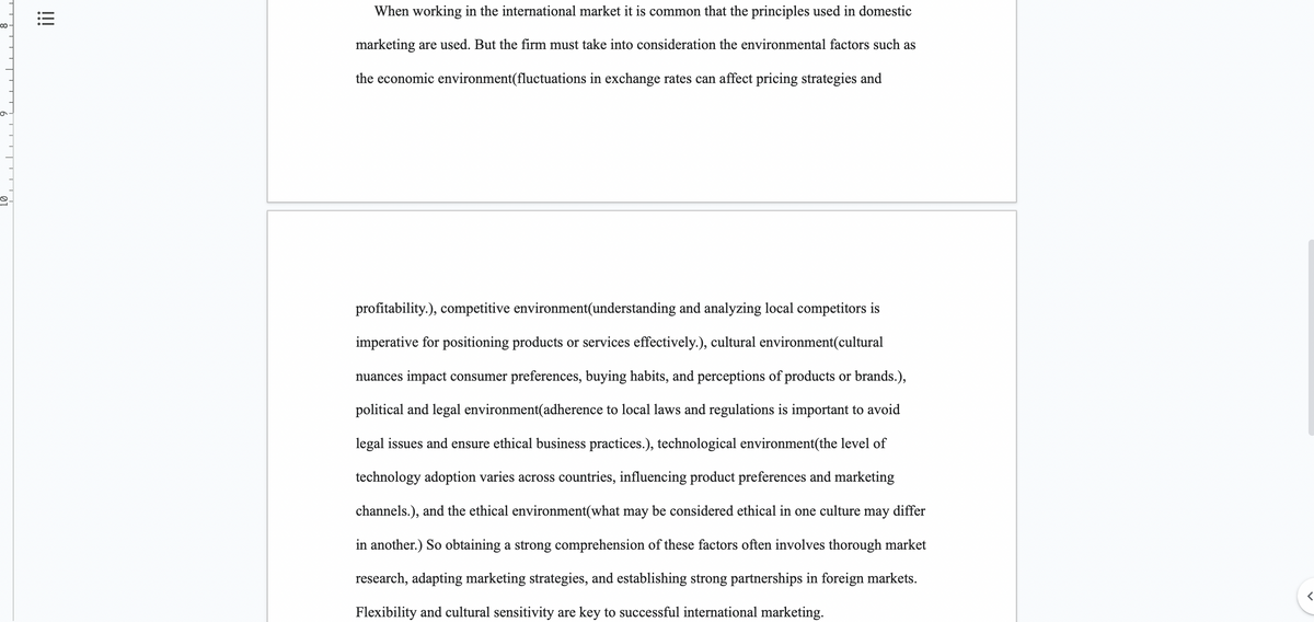 ∞
!!!
When working in the international market it is common that the principles used in domestic
marketing are used. But the firm must take into consideration the environmental factors such as
the economic environment(fluctuations in exchange rates can affect pricing strategies and
profitability.), competitive environment(understanding and analyzing local competitors is
imperative for positioning products or services effectively.), cultural environment(cultural
nuances impact consumer preferences, buying habits, and perceptions of products or brands.),
political and legal environment(adherence to local laws and regulations is important to avoid
legal issues and ensure ethical business practices.), technological environment(the level of
technology adoption varies across countries, influencing product preferences and marketing
channels.), and the ethical environment(what may be considered ethical in one culture may differ
in another.) So obtaining a strong comprehension of these factors often involves thorough market
research, adapting marketing strategies, and establishing strong partnerships in foreign markets.
Flexibility and cultural sensitivity are key to successful international marketing.
<