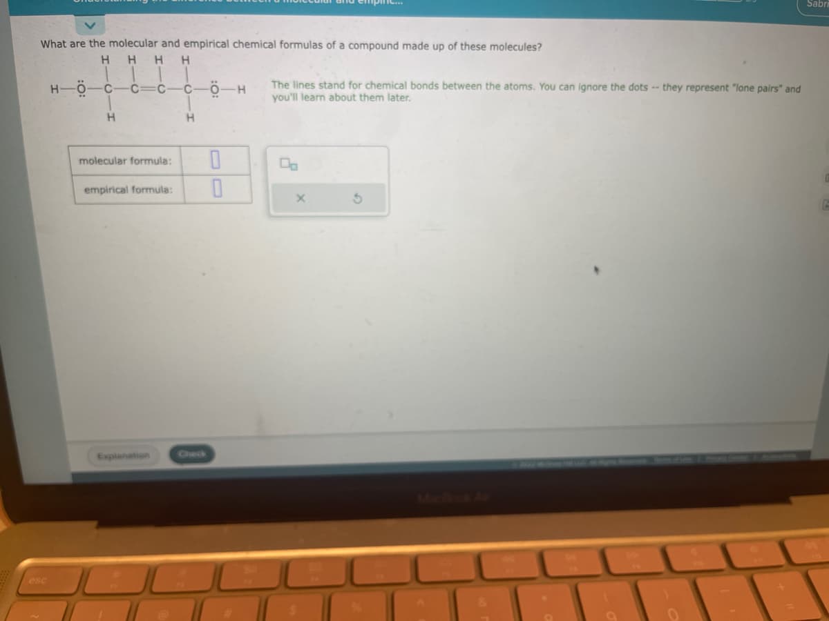 What are the molecular and empirical chemical formulas of a compound made up of these molecules?
H
H H H
H-Ö-
C
H
C
C
molecular formula:
empirical formula:
Explanation
C
H
-Ö
0
0
-H
الات
The lines stand for chemical bonds between the atoms. You can ignore the dots -- they represent "lone pairs" and
you'll learn about them later.
X
JU
9
0
+
Sabri