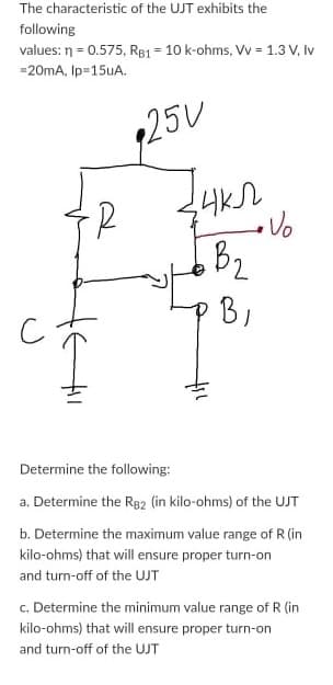 The characteristic of the UJT exhibits the
following
values: n = 0.575, RB1 = 10 k-ohms, Vv = 1.3 V, Iv
=20mA, Ip=15UA.
125V
B2
B,
Determine the following:
a. Determine the R82 (in kilo-ohms) of the UJT
b. Determine the maximum value range of R (in
kilo-ohms) that will ensure proper turn-on
and turn-off of the UJT
c. Determine the minimum value range of R (in
kilo-ohms) that will ensure proper turn-on
and turn-off of the UJT
