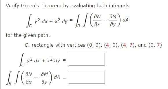 Verify Green's Theorem by evaluating both integrals
| y2 dx + x2 dy
OM
dA
ду
=
for the given path.
C: rectangle with vertices (0, 0), (4, 0), (4, 7), and (0, 7)
|
y2 dx + x2 dy
Ne
ду
dA
ax
