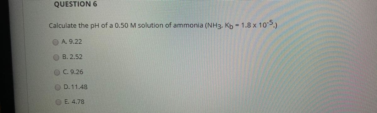 QUESTION 6
Calculate the pH of a 0.50 M solution of ammonia (NH3, Kb = 1.8 x 10P)
OA. 9.22
OB. 2.52
OC.9.26
OD.11.48
OE.4.78
