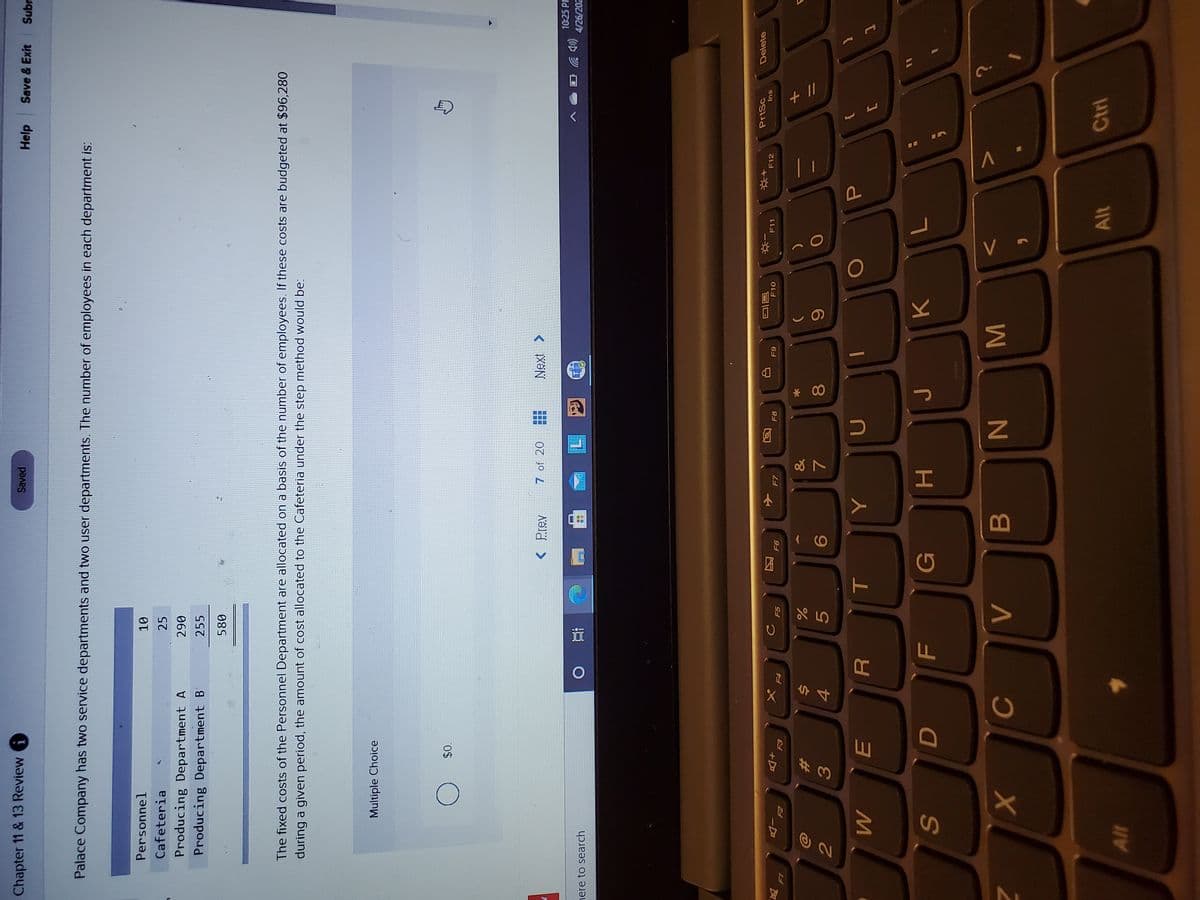 + I/
MI
* 00
HI
( (O
因
%#3
Chapter 11 & 13 Review G
Saved
Help Save & Exit
Subr
Palace Company has two service departments and two user departments. The number of employees in each department is:
Personnel
Cafeteria
25
Producing Department A
Producing Department B
067
255
580
The fixed costs of the Personnel Department are allocated on a basis of the number of employees. If these costs are budgeted at $96,280
during a given period, the amount of cost allocated to the Cafeteria under the step method would be:
Multiple Choice
< Prev
7 of 20
Next >
10:25 P
nere to search
4/26/202
PrtSc
Delete
F8
F10
F11
F12
Ins
+D
65
区
F5
F4
&
%23
5.
80
4.
D
G
Alt
Ctrl
Alt
