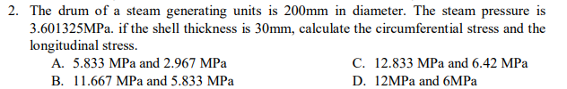 2. The drum of a steam generating units is 200mm in diameter. The steam pressure is
3.601325MPA. if the shell thickness is 30mm, calculate the circumferential stress and the
longitudinal stress.
A. 5.833 MPa and 2.967 MPa
C. 12.833 MPa and 6.42 MPa
В. 11.667 МРа and 5.833 MPa
D. 12MPA and 6MPA
