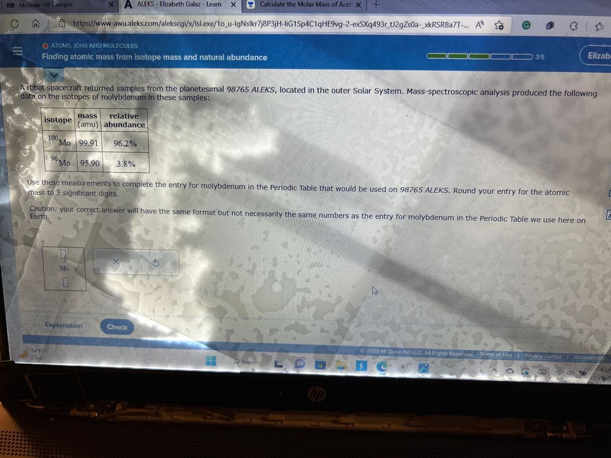 PT McGraw Hill Campus
Cn
[11
O ATOMS, IONS AND MOLECULES
Finding atomic mass from isotope mass and natural abundance
isotope
74°F
100.
Calculate the Molar Mass of Acet X+
https://www-awu.aleks.com/alekscgi/x/lsl.exe/1o_u-IgNslkr7j8P3jH-liG1Sp4C1qHE9vg-2-exSXq493r_tJ2gZs0a-_xkRSR8a7T-...
A robot spacecraft returned samples from the planetesimal 98765 ALEKS, located in the outer Solar System. Mass-spectroscopic analysis produced the following
data on the isotopes of molybdenum in these samples:
Mo 99.91
Mo 95.90
x A ALEKS - Elizabeth Galaz - Learn x
mass
relative
(amu) abundance
Mo
0
96.2%
Explanation
3.8%
Use these measurements to complete the entry for molybdenum in the Periodic Table that would be used on 98765 ALEKS. Round your entry for the atomic
mass to 3 significant digits.
Caution: your correct answer will have the same format but not necessarily the same numbers as the entry for molybdenum in the Periodic Table we use here on
Earth.
X
Check
A
A
AB
Search
3/5
hp
A
@ 0
LE
Elizab
© 2023 McGraw Hill LLC. All Rights Reserved. Terms of Use | Privacy Center | Accossibilit
D
A
9:12
1/29/20