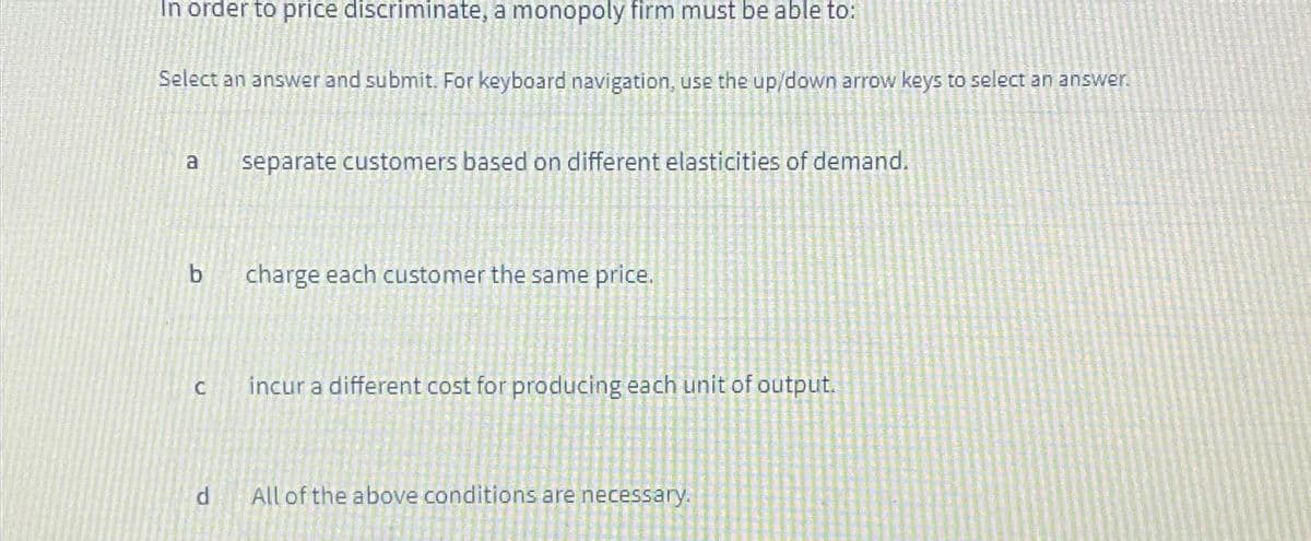 In order to price discriminate, a monopoly firm must be able to:
Select an answer and submit. For keyboard navigation, use the up/down arrow keys to select an answer.
a
b
C
d
separate customers based on different elasticities of demand.
charge each customer the same price.
incur a different cost for producing each unit of output.
All of the above conditions are necessary.