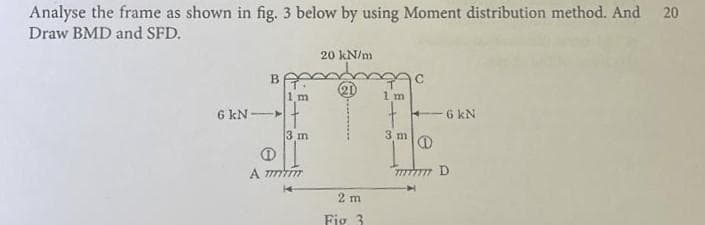 Analyse the frame as shown in fig. 3 below by using Moment distribution method. And
Draw BMD and SFD.
20 kN/m
20
20
6 kN-
⑪
2D
1 m
1 m
6 kN
3 m
Φ
3 m
A mmm
2 m
Fig. 3
mmmm D