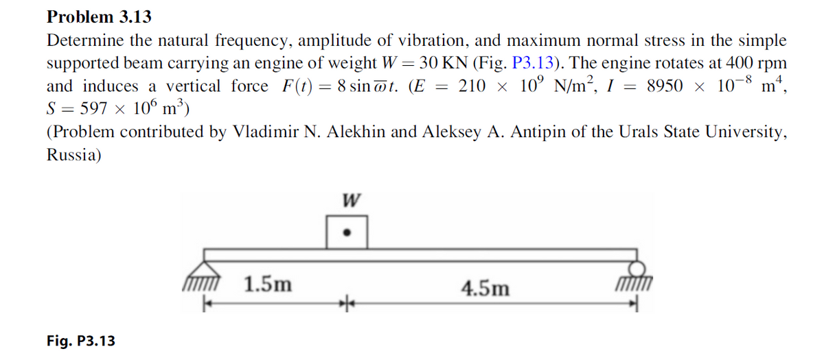 Problem 3.13
Determine the natural frequency, amplitude of vibration, and maximum normal stress in the simple
supported beam carrying an engine of weight W = 30 KN (Fig. P3.13). The engine rotates at 400 rpm
and induces a vertical force F(t) = 8 sin@t. (E 210 × 10 N/m², I = 8950 × 10¯8 m²,
S=597 × 106 m³)
=
(Problem contributed by Vladimir N. Alekhin and Aleksey A. Antipin of the Urals State University,
Russia)
Fig. P3.13
1.5m
W
4.5m