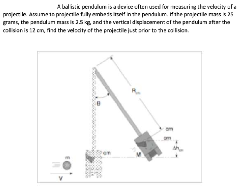 A ballistic pendulum is a device often used for measuring the velocity of a
projectile. Assume to projectile fully embeds itself in the pendulum. If the projectile mass is 25
grams, the pendulum mass is 2.5 kg, and the vertical displacement of the pendulum after the
collision is 12 cm, find the velocity of the projectile just prior to the collision.
cm
cm
