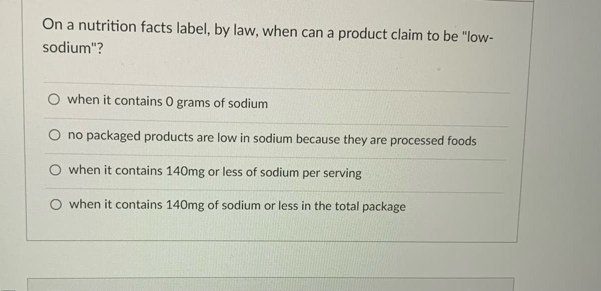 On a nutrition facts label, by law, when can a product claim to be "low-
sodium"?
when it contains 0 grams of sodium
no packaged products are low in sodium because they are processed foods
when it contains 140mg or less of sodium per serving
when it contains 140mg of sodium or less in the total package
