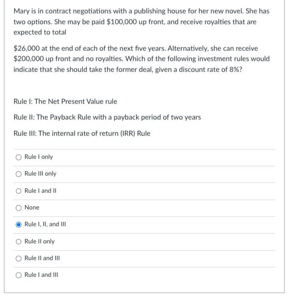 Mary is in contract negotiations with a publishing house for her new novel. She has
two options. She may be paid $100,000 up front, and receive royalties that are
expected to total
$26,000 at the end of each of the next five years. Alternatively, she can receive
$200,000 up front and no royalties. Which of the following investment rules would
indicate that she should take the former deal, given a discount rate of 8%?
Rule I: The Net Present Value rule
Rule II: The Payback Rule with a payback period of two years
Rule III: The internal rate of return (IRR) Rule
Rule I only
Rule Ill only
O Rule I and II
None
Rule I, II, and III
Rule II only
Rule II and III
O Rule I and III