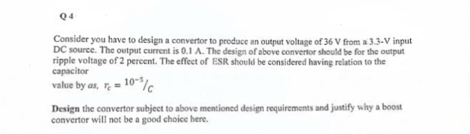 Q4
Consider you have to design a convertor to produce an output voltage of 36 V from a 3.3-V input
DC source. The output current is 0.1 A. The design of above convertor should be for the output
ripple voltage of 2 percent. The effect of ESR should be considered having relation to the
capacitor
value by as, rc = 10-5/c
Design the convertor subject to above mentioned design requirements and justify why a boost
convertor will not be a good choice here.