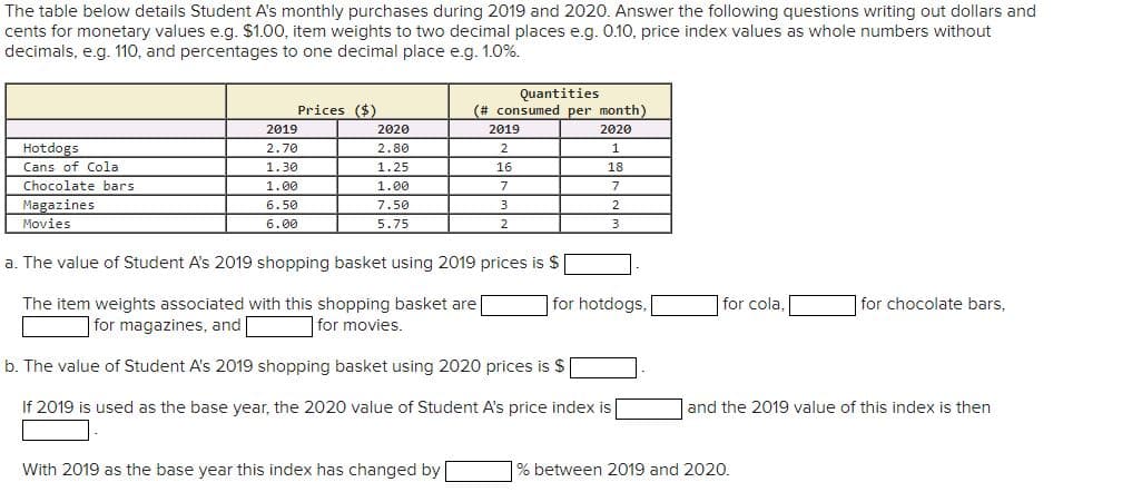 The table below details Student A's monthly purchases during 2019 and 2020. Answer the following questions writing out dollars and
cents for monetary values e.g. $1.00, item weights to two decimal places e.g. 0.10, price index values as whole numbers without
decimals, e.g. 110, and percentages to one decimal place e.g. 1.0%.
Hotdogs
Cans of Cola
Chocolate bars
Magazines
Movies
Prices ($)
2019
2.70
1.30
1.00
6.50
6.00
2020
2.80
1.25
1.00
7.50
5.75
Quantities
(# consumed per month)
2020
With 2019 as the base year this index has changed by
2019
2
16
7
3
2
1
18
7
a. The value of Student A's 2019 shopping basket using 2019 prices is $
The item weights associated with this shopping basket are
for magazines, and
for movies.
b. The value of Student A's 2019 shopping basket using 2020 prices is $
If 2019 is used as the base year, the 2020 value of Student A's price index is
2
3
for hotdogs,
for cola,
for chocolate bars,
and the 2019 value of this index is then
% between 2019 and 2020.