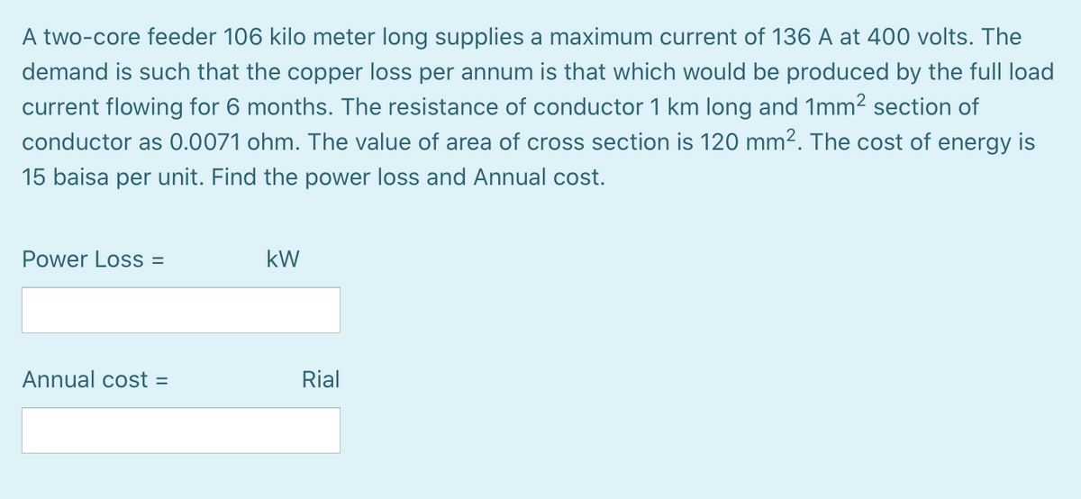 A two-core feeder 106 kilo meter long supplies a maximum current of 136 A at 400 volts. The
demand is such that the copper loss per annum is that which would be produced by the full load
current flowing for 6 months. The resistance of conductor 1 km long and 1mm2 section of
conductor as 0.0071 ohm. The value of area of cross section is 120 mm2. The cost of energy is
15 baisa per unit. Find the power loss and Annual cost.
Power Loss =
kW
Annual cost =
Rial
