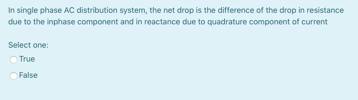 In single phase AC distribution system, the net drop is the difference of the drop in resistance
due to the inphase component and in reactance due to quadrature component of current
Select one:
True
False

