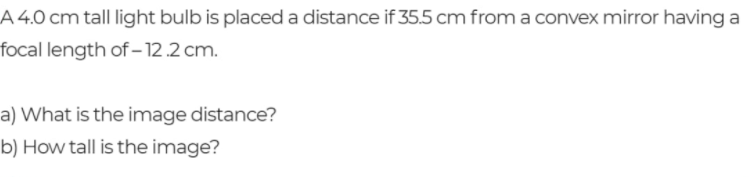 A 4.0 cm tall light bulb is placed a distance if 35.5 cm from a convex mirror having a
focal length of – 12.2 cm.
a) What is the image distance?
b) How tall is the image?
