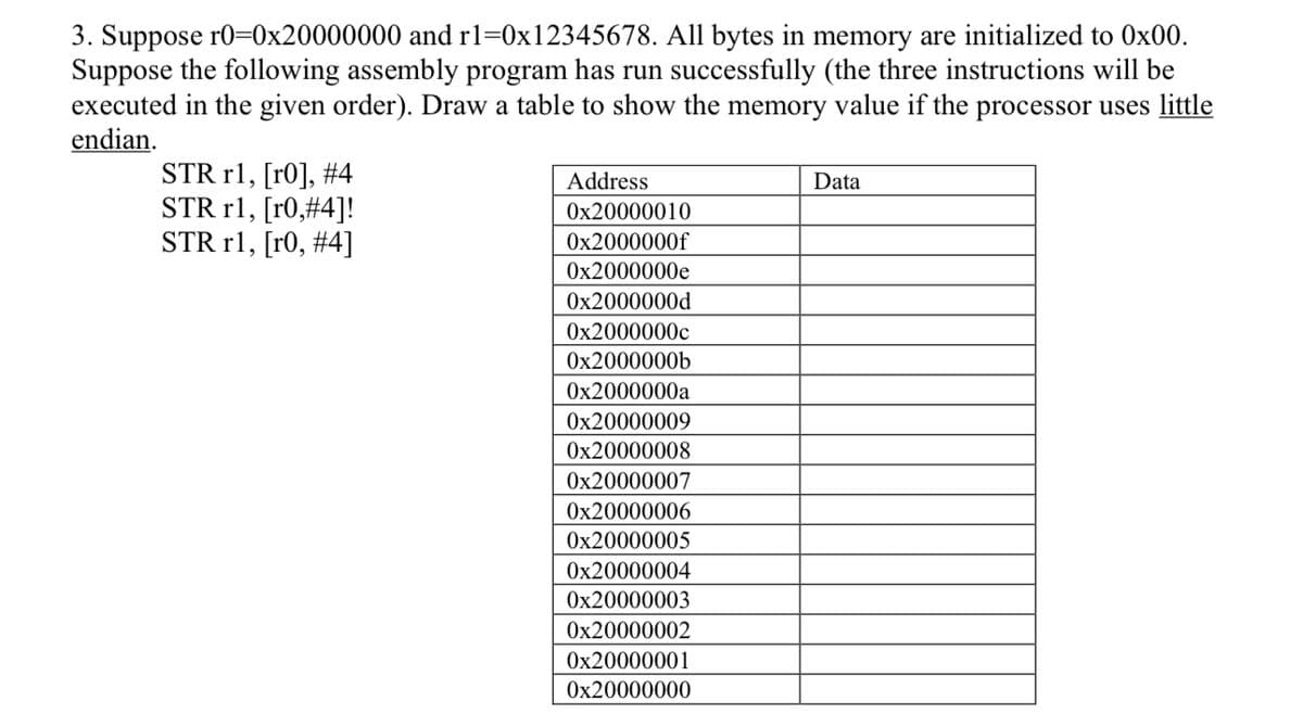 3. Suppose r0=0x20000000 and r1=0x12345678. All bytes in memory are initialized to 0x00.
Suppose the following assembly program has run successfully (the three instructions will be
executed in the given order). Draw a table to show the memory value if the processor uses little
endian.
STR r1, [r0], #4
STR r1, [r0,#4]!
STR r1, [r0, # 4]
Address
0x20000010
0x2000000f
0x2000000e
0x2000000d
0x2000000c
0x2000000b
0x2000000a
0x20000009
0x20000008
0x20000007
0x20000006
0x20000005
0x20000004
0x20000003
0x20000002
0x20000001
0x20000000
Data