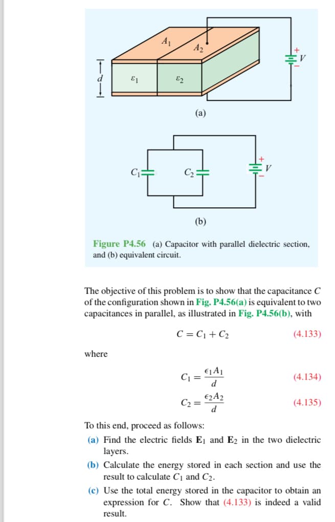 E1
A₁
where
82
A₂
(a)
(b)
Figure P4.56 (a) Capacitor with parallel dielectric section,
and (b) equivalent circuit.
The objective of this problem is to show that the capacitance C
of the configuration shown in Fig. P4.56(a) is equivalent to two
capacitances in parallel, as illustrated in Fig. P4.56(b), with
C = C₁+C₂
(4.133)
C₁ =
C₂ =
€1A₁
d
€2A2
d
(4.134)
(4.135)
To this end, proceed as follows:
(a) Find the electric fields E₁ and E2 in the two dielectric
layers.
(b) Calculate the energy stored in each section and use the
result to calculate C₁ and C2.
(c) Use the total energy stored in the capacitor to obtain an
expression for C. Show that (4.133) is indeed a valid
result.