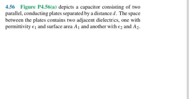 4.56 Figure P4.56(a) depicts a capacitor consisting of two
parallel, conducting plates separated by a distance d. The space
between the plates contains two adjacent dielectrics, one with
permittivity and surface area A₁ and another with 2 and A2.