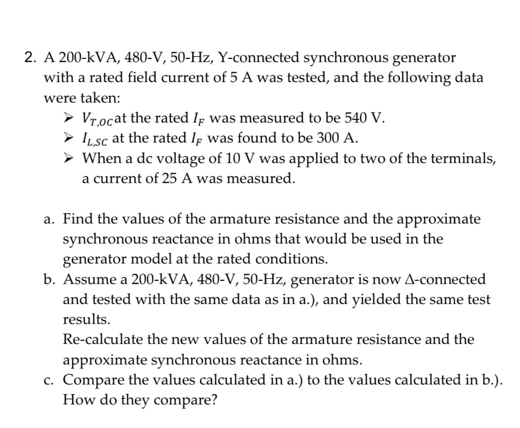 2. A 200-kVA, 480-V, 50-Hz, Y-connected synchronous generator
with a rated field current of 5 A was tested, and the following data
were taken:
➤ Vr,ocat the rated I was measured to be 540 V.
IL,SC at the rated IF was found to be 300 A.
➤ When a dc voltage of 10 V was applied to two of the terminals,
a current of 25 A was measured.
a. Find the values of the armature resistance and the approximate
synchronous reactance in ohms that would be used in the
generator model at the rated conditions.
b. Assume a 200-kVA, 480-V, 50-Hz, generator is now A-connected
and tested with the same data as in a.), and yielded the same test
results.
Re-calculate the new values of the armature resistance and the
approximate synchronous reactance in ohms.
c. Compare the values calculated in a.) to the values calculated in b.).
How do they compare?